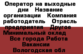 Оператор на выходные дни › Название организации ­ Компания-работодатель › Отрасль предприятия ­ Другое › Минимальный оклад ­ 1 - Все города Работа » Вакансии   . Вологодская обл.,Череповец г.